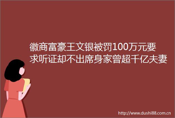 徽商富豪王文银100万元要求听证却不出席身家曾超千亿夫妻二人因5000万元被列入失信被执行人名单