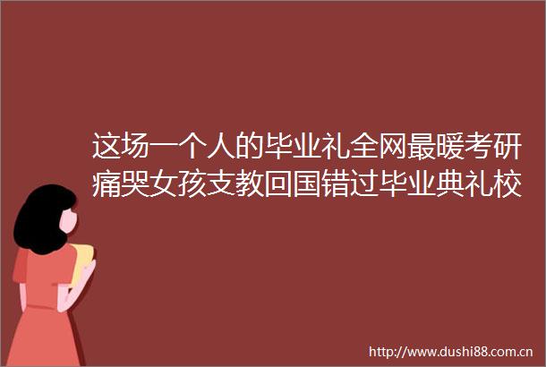这场一个人的毕业礼全网最暖考研痛哭女孩支教回国错过毕业典礼校长给予专属仪式