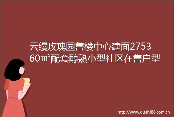 云缦玫瑰园售楼中心建面275360㎡配套醇熟小型社区在售户型