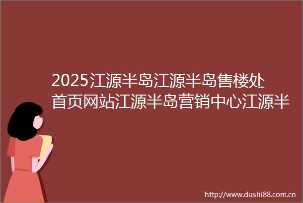 2025江源半岛江源半岛售楼处首页网站江源半岛营销中心江源半岛欢迎您楼盘详情最新价格户型图样板间容积率售楼处