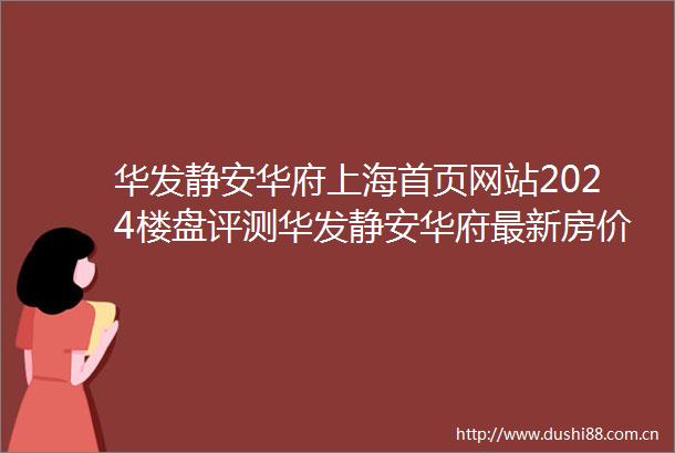 华发静安华府上海首页网站2024楼盘评测华发静安华府最新房价配套户型
