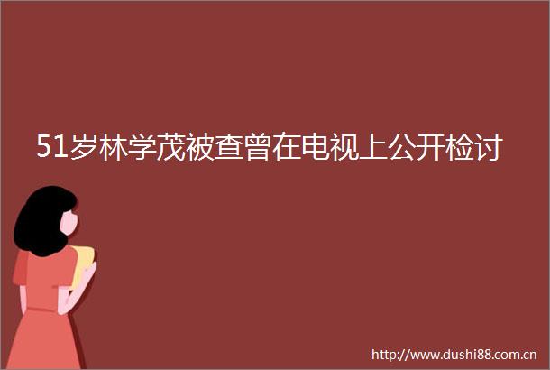 51岁林学茂被查曾在电视上公开检讨