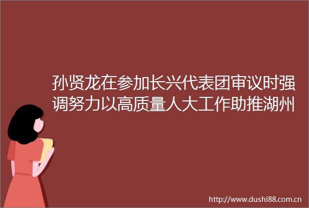 孙贤龙在参加长兴代表团审议时强调努力以高质量人大工作助推湖州高质量发展