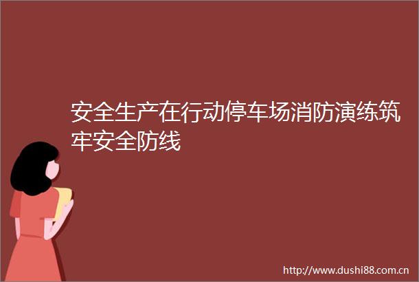 安全生产在行动停车场消防演练筑牢安全防线
