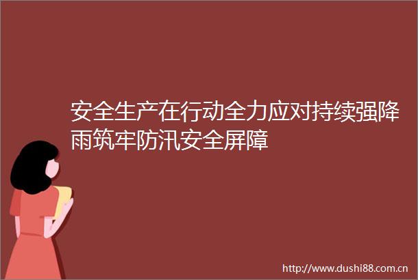 安全生产在行动全力应对持续强降雨筑牢防汛安全屏障