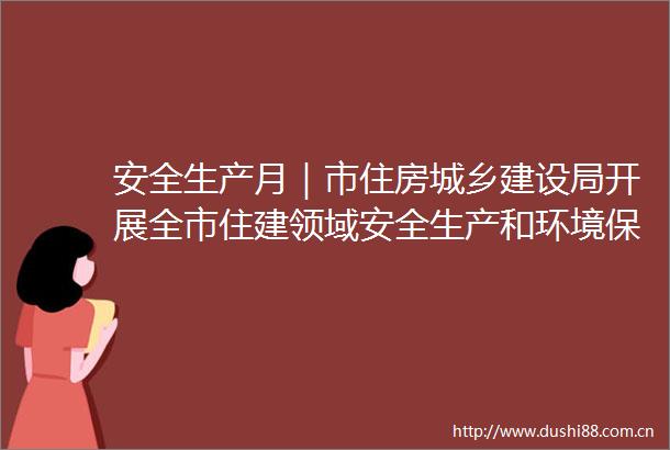 安全生产月｜市住房城乡建设局开展全市住建领域安全生产和环境保护帮扶督导工作