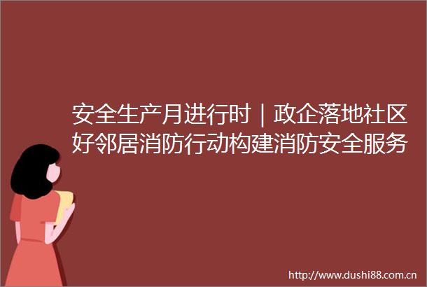 安全生产月进行时｜政企落地社区好邻居消防行动构建消防安全服务网络