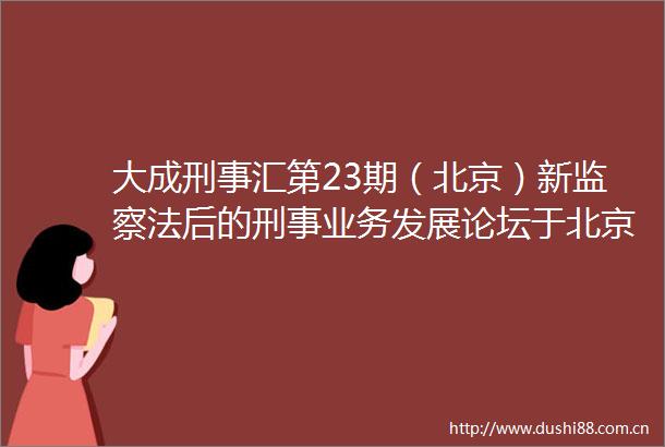 大成刑事汇第23期（北京）新监察法后的刑事业务发展论坛于北京成功举办