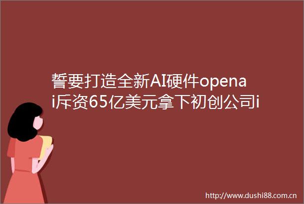 誓要打造全新AI硬件openai斥资65亿美元拿下初创公司io