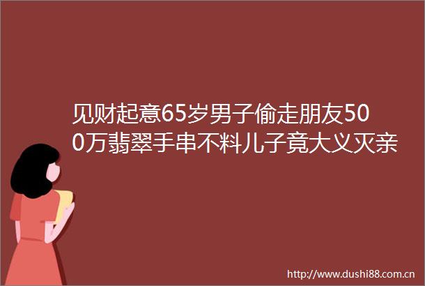 见财起意65岁男子偷走朋友500万翡翠手串不料儿子竟大义灭亲hellip