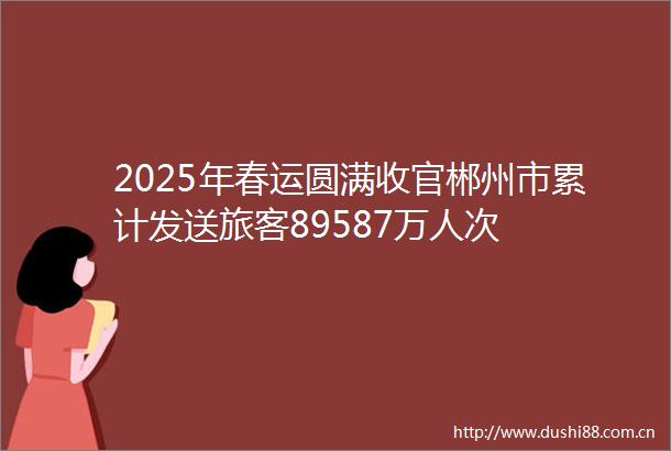 2025年春运圆满收官郴州市累计发送旅客89587万人次