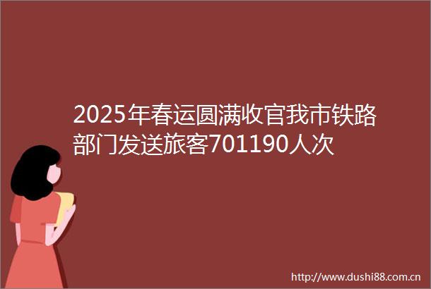2025年春运圆满收官我市铁路部门发送旅客701190人次