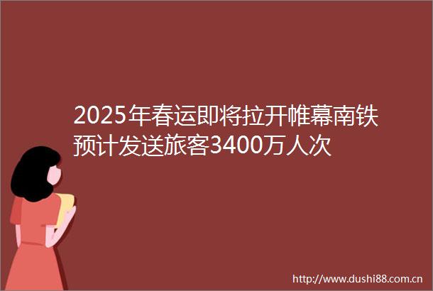 2025年春运即将拉开帷幕南铁预计发送旅客3400万人次