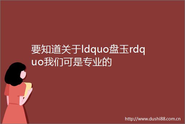 要知道关于ldquo盘玉rdquo我们可是专业的
