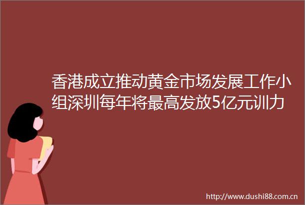香港成立推动黄金市场发展工作小组深圳每年将最高发放5亿元训力券大湾区财经早参