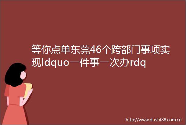 等你点单东莞46个跨部门事项实现ldquo一件事一次办rdquoldquo套餐rdquo服务
