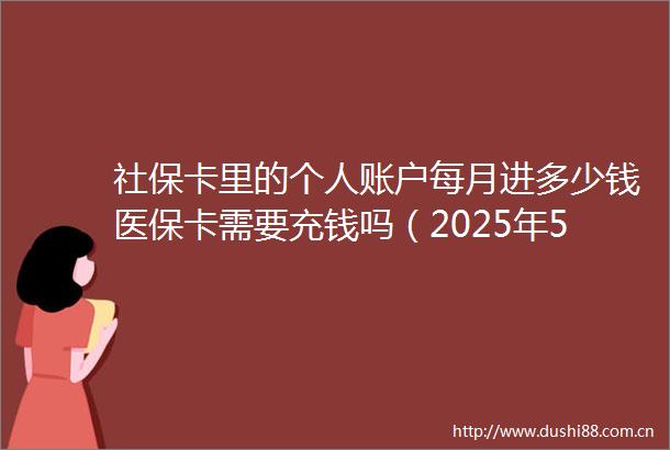 社保卡里的个人账户每月进多少钱医保卡需要充钱吗（2025年5月31日）