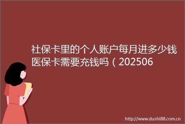 社保卡里的个人账户每月进多少钱医保卡需要充钱吗（20250618）
