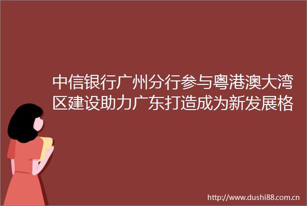 中信银行广州分行参与粤港澳大湾区建设助力广东打造成为新发展格局战略支点