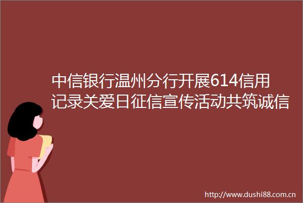 中信银行温州分行开展614信用记录关爱日征信宣传活动共筑诚信社会基石