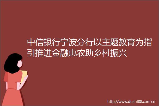 中信银行宁波分行以主题教育为指引推进金融惠农助乡村振兴