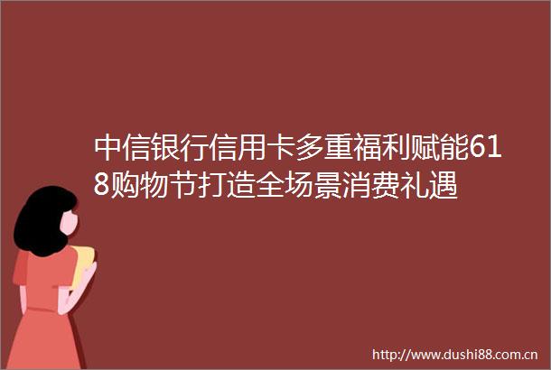 中信银行信用卡多重福利赋能618购物节打造全场景消费礼遇