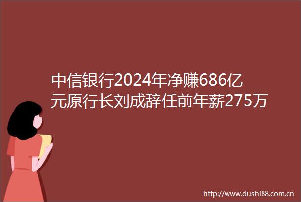 中信银行2024年净赚686亿元原行长刘成辞任前年薪275万元