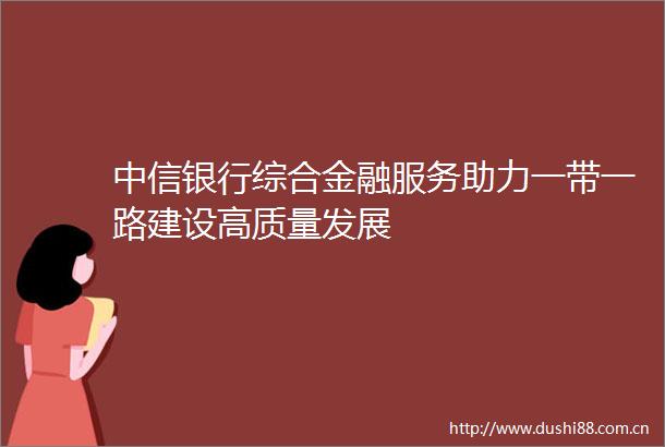 中信银行综合金融服务助力一带一路建设高质量发展