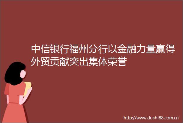 中信银行福州分行以金融力量赢得外贸贡献突出集体荣誉