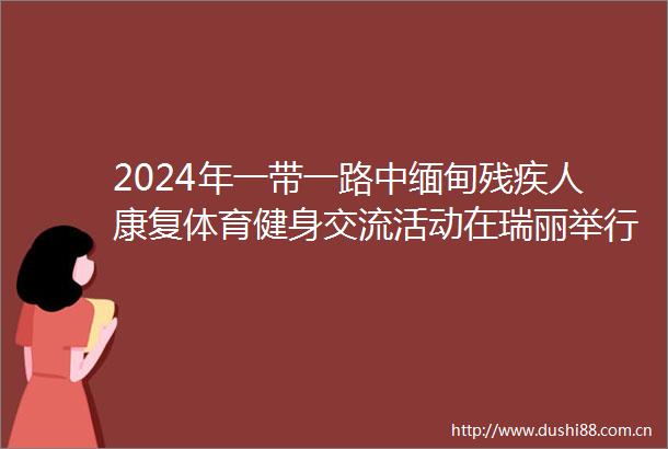 2024年一带一路中缅甸残疾人康复体育健身交流活动在瑞丽举行