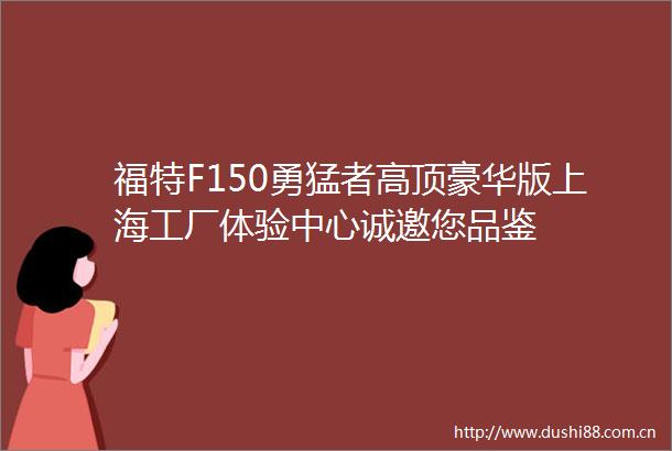 福特F150勇猛者高顶豪华版上海工厂体验中心诚邀您品鉴
