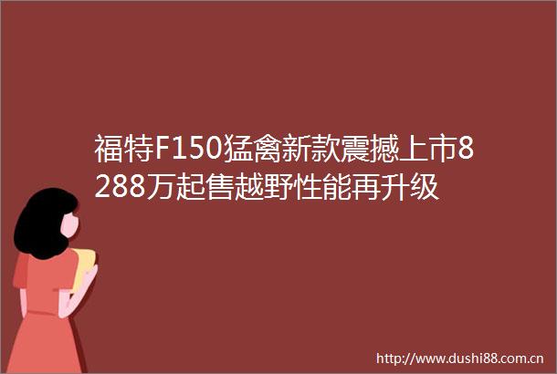 福特F150猛禽新款震撼上市8288万起售越野性能再升级