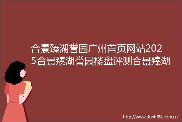 合景臻湖誉园广州首页网站2025合景臻湖誉园楼盘评测合景臻湖誉园最新价格合景臻湖誉园配套户型