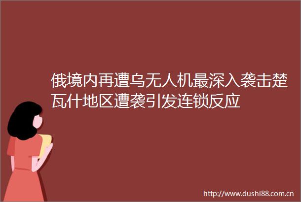 俄境内再遭乌无人机最深入袭击楚瓦什地区遭袭引发连锁反应