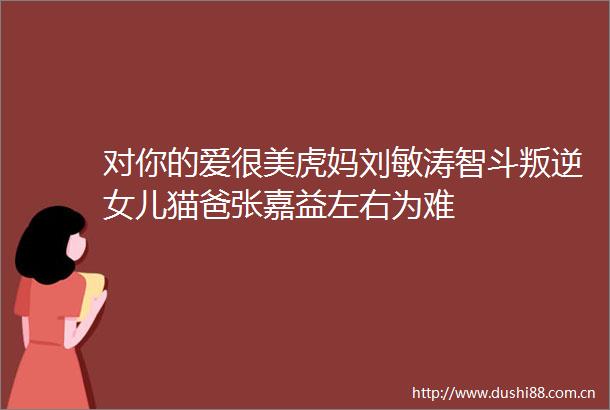 对你的爱很美虎妈刘敏涛智斗叛逆女儿猫爸张嘉益左右为难