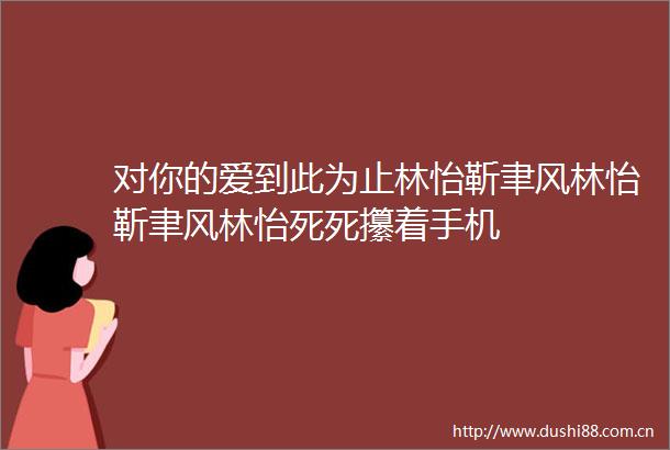 对你的爱到此为止林怡靳聿风林怡靳聿风林怡死死攥着手机