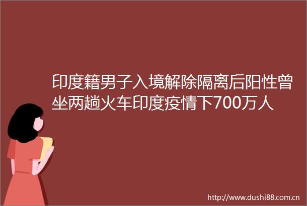 印度籍男子入境解除隔离后阳性曾坐两趟火车印度疫情下700万人聚集钟南山这样说