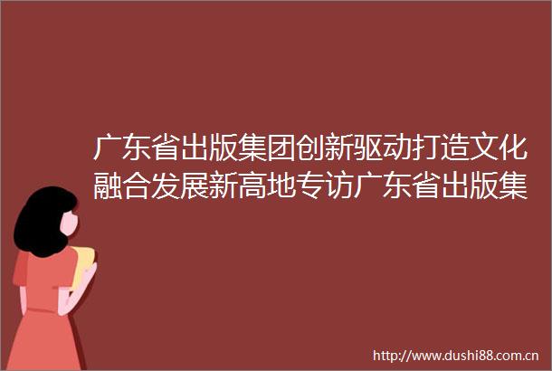 广东省出版集团创新驱动打造文化融合发展新高地专访广东省出版集团党委书记