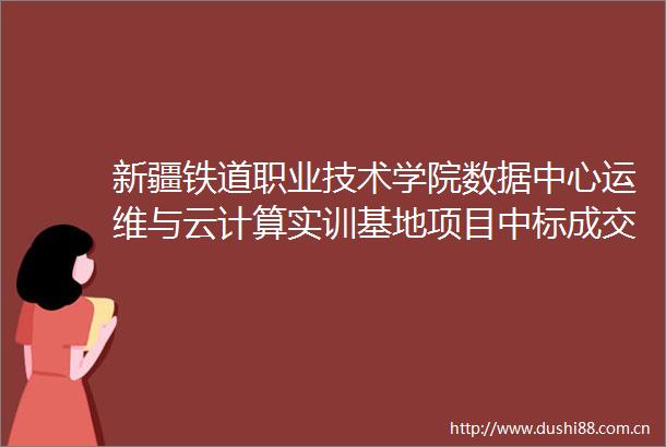 新疆铁道职业技术学院数据中心运维与云计算实训基地项目中标成交结果公告