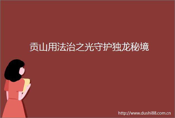 贡山用法治之光守护独龙秘境