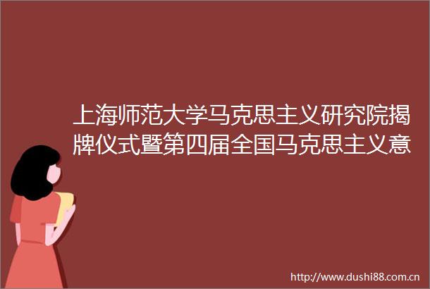 上海师范大学马克思主义研究院揭牌仪式暨第四届全国马克思主义意识形态理论高层论坛在上海师范大学举行