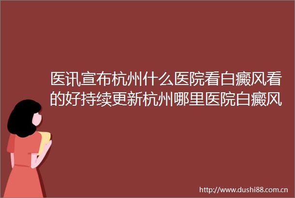 医讯宣布杭州什么医院看白癜风看的好持续更新杭州哪里医院白癜风病科好