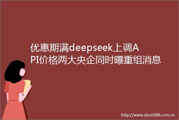 优惠期满deepseek上调API价格两大央企同时曝重组消息破80亿元哪吒2进入全球电影票房榜前35每经早参