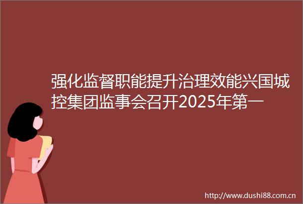 强化监督职能提升治理效能兴国城控集团监事会召开2025年第一次会议