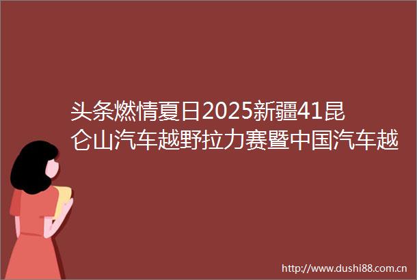 头条燃情夏日2025新疆41昆仑山汽车越野拉力赛暨汽车越野拉力锦标赛叶城分站赛即将开幕