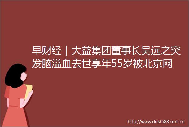 早财经｜大益集团董事长吴远之突发脑溢血去世享年55岁被北京网信办约谈知乎跌97拜登经济支出计划遇阻