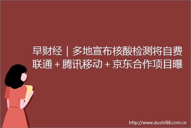 早财经｜多地宣布核酸检测将自费联通＋腾讯移动＋京东合作项目俄罗斯发布阻止核战争的声明