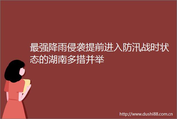 最强降雨侵袭提前进入防汛战时状态的湖南多措并举