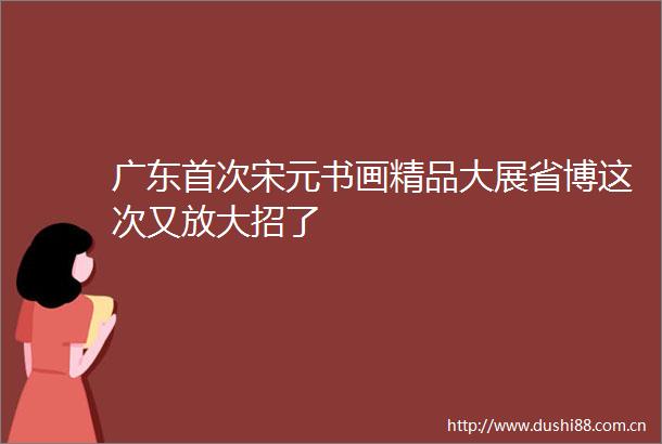 广东首次宋元书画精品大展省博这次又放大招了