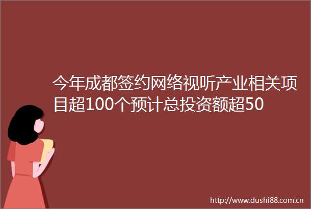今年成都签约网络视听产业相关项目超100个预计总投资额超500亿元｜时代光影百部川扬